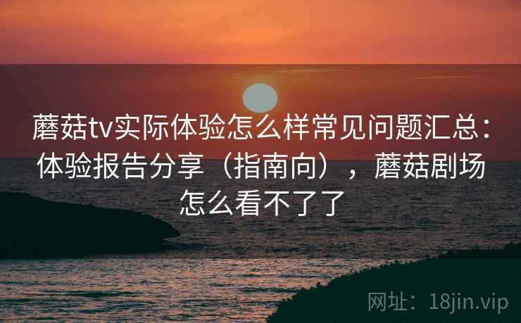 蘑菇tv实际体验怎么样常见问题汇总：体验报告分享（指南向），蘑菇剧场怎么看不了了