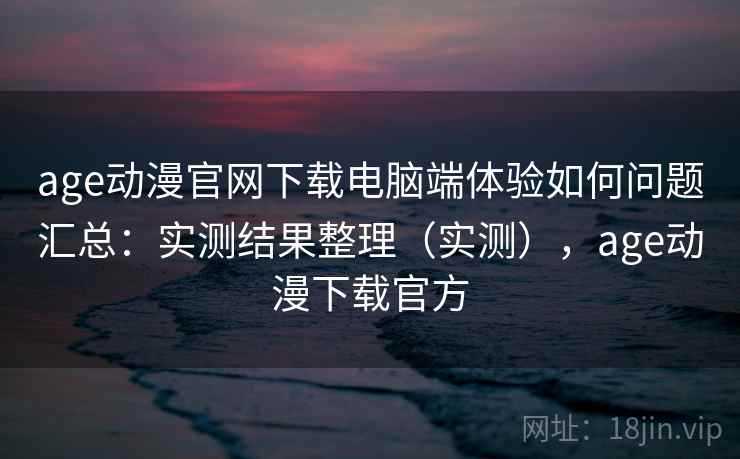 age动漫官网下载电脑端体验如何问题汇总：实测结果整理（实测），age动漫下载官方