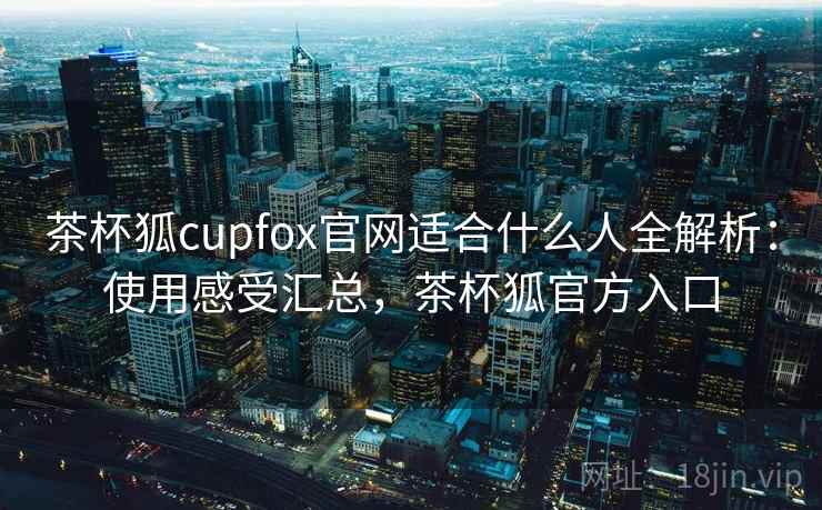茶杯狐cupfox官网适合什么人全解析：使用感受汇总，茶杯狐官方入口