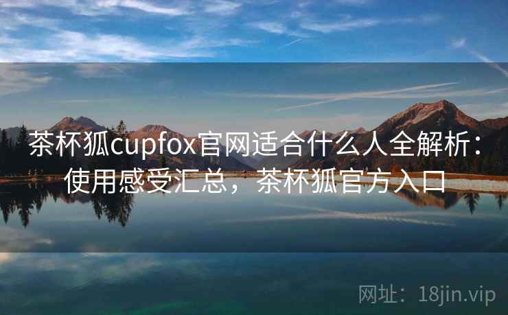 茶杯狐cupfox官网适合什么人全解析：使用感受汇总，茶杯狐官方入口