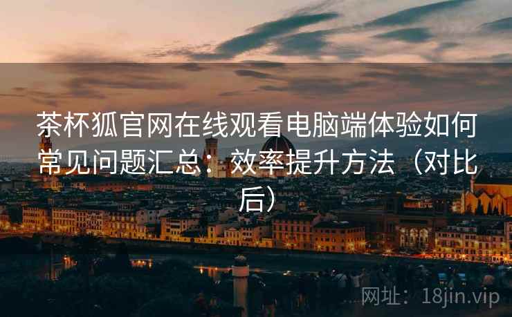茶杯狐官网在线观看电脑端体验如何常见问题汇总:效率提升方法(对比后) 茶杯狐官网在线观看电脑端体验如何常见问题汇总:效率提升方法(对比后)