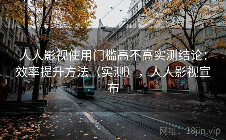 人人影视使用门槛高不高实测结论：效率提升方法（实测），人人影视宣布