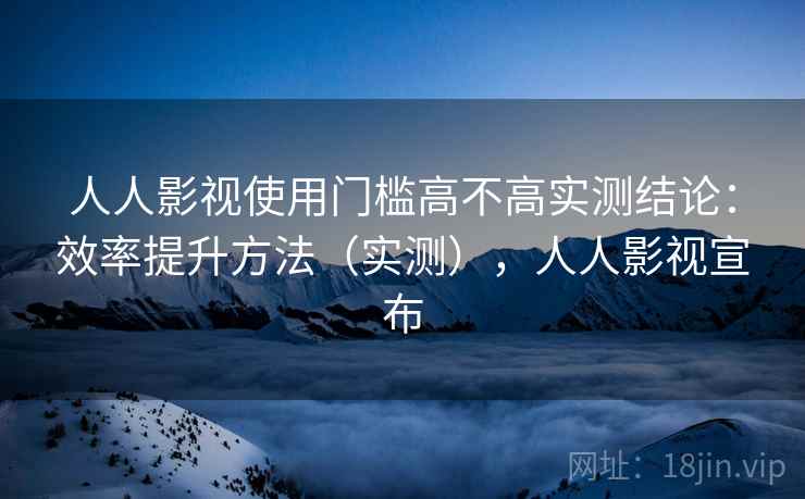 人人影视使用门槛高不高实测结论：效率提升方法（实测），人人影视宣布