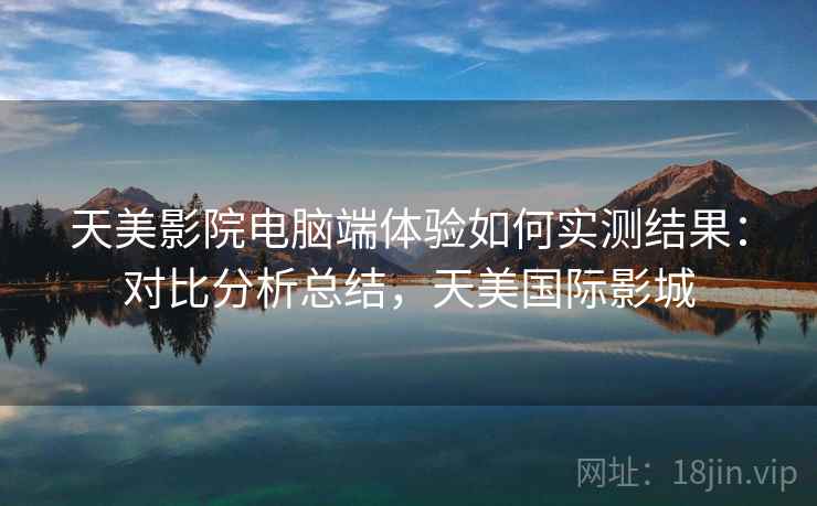 天美影院电脑端体验如何实测结果：对比分析总结，天美国际影城