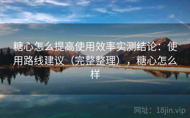 糖心怎么提高使用效率实测结论：使用路线建议（完整整理），糖心怎么样