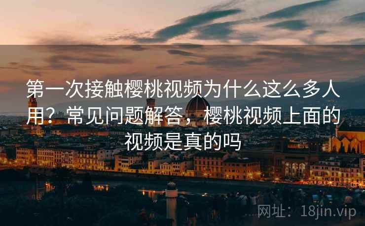 第一次接触樱桃视频为什么这么多人用？常见问题解答，樱桃视频上面的视频是真的吗