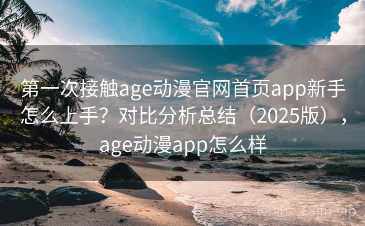 第一次接触age动漫官网首页app新手怎么上手？对比分析总结（2025版），age动漫app怎么样