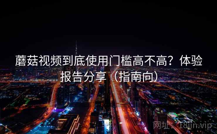 蘑菇视频到底使用门槛高不高？体验报告分享（指南向）