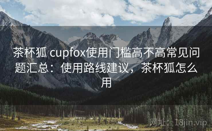 茶杯狐 cupfox使用门槛高不高常见问题汇总：使用路线建议，茶杯狐怎么用