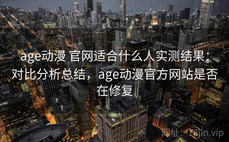 age动漫 官网适合什么人实测结果：对比分析总结，age动漫官方网站是否在修复