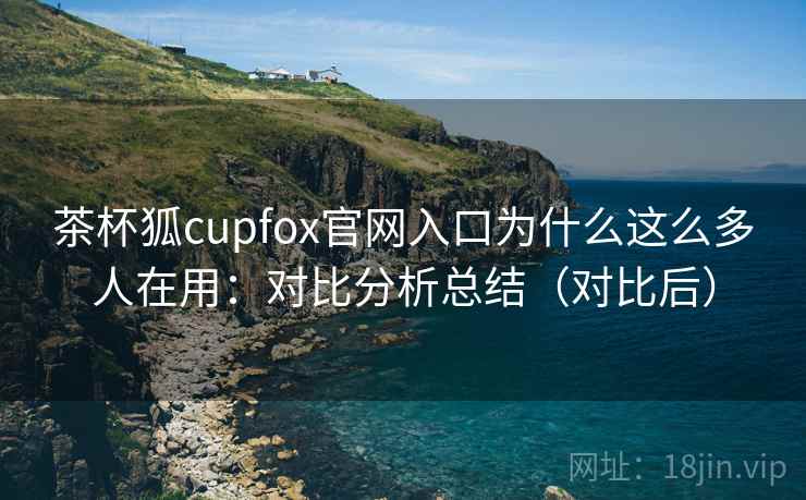 茶杯狐cupfox官网入口为什么这么多人在用:对比分析总结(对比后) 茶杯狐cupfox官网入口为什么这么多人在用:对比分析总结(对比后)