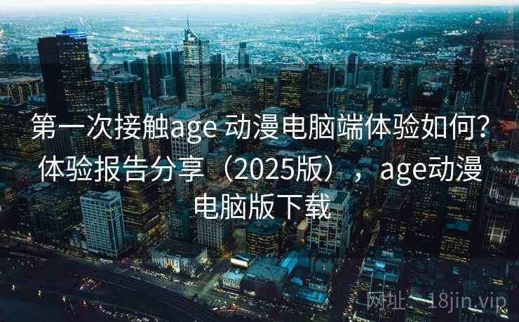 第一次接触age 动漫电脑端体验如何？体验报告分享（2025版），age动漫电脑版下载