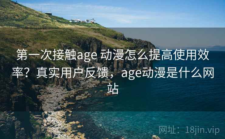 第一次接触age 动漫怎么提高使用效率?真实用户反馈,age动漫是什么网站 第一次接触age 动漫怎么提高使用效率?真实用户反馈,age动漫是什么网站
