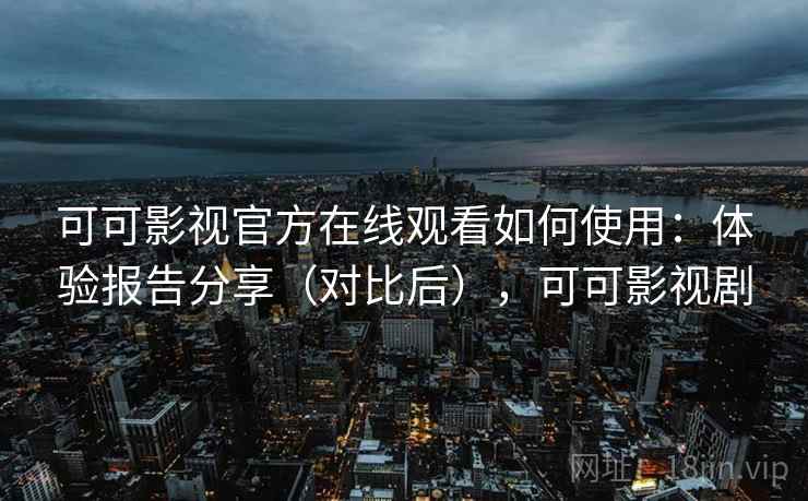 可可影视官方在线观看如何使用：体验报告分享（对比后），可可影视剧