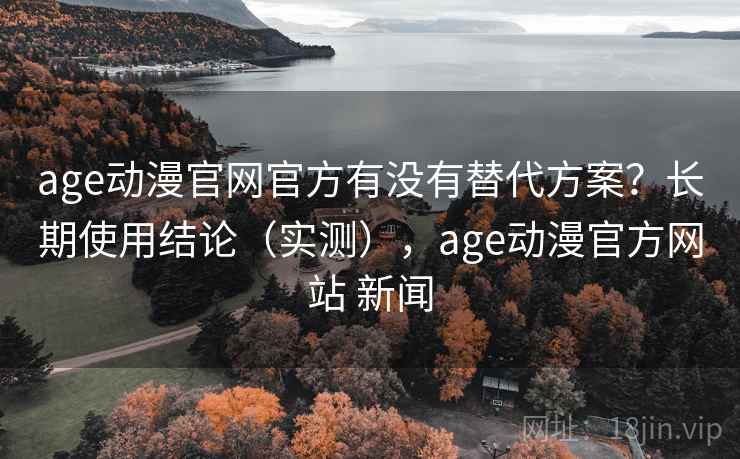 age动漫官网官方有没有替代方案？长期使用结论（实测），age动漫官方网站 新闻