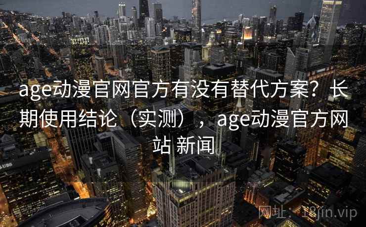 age动漫官网官方有没有替代方案？长期使用结论（实测），age动漫官方网站 新闻