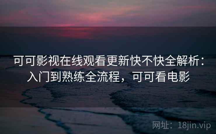 可可影视在线观看更新快不快全解析：入门到熟练全流程，可可看电影