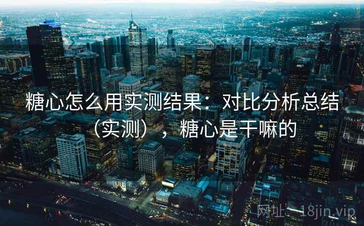 糖心怎么用实测结果:对比分析总结(实测),糖心是干嘛的 糖心怎么用实测结果:对比分析总结(实测),糖心是干嘛的