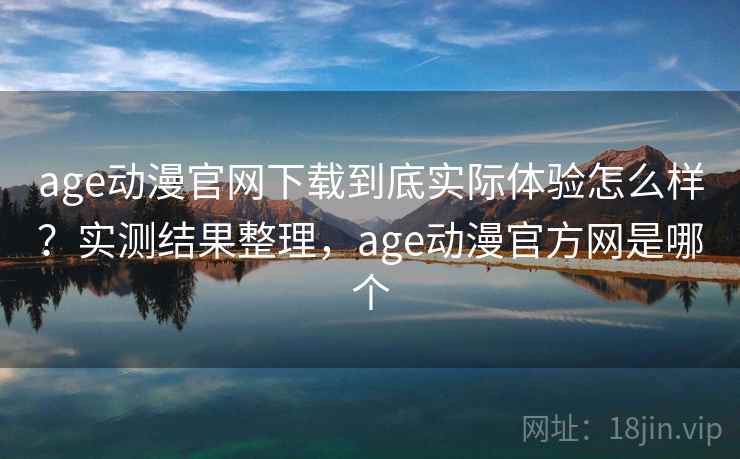 age动漫官网下载到底实际体验怎么样？实测结果整理，age动漫官方网是哪个