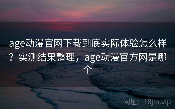 age动漫官网下载到底实际体验怎么样？实测结果整理，age动漫官方网是哪个