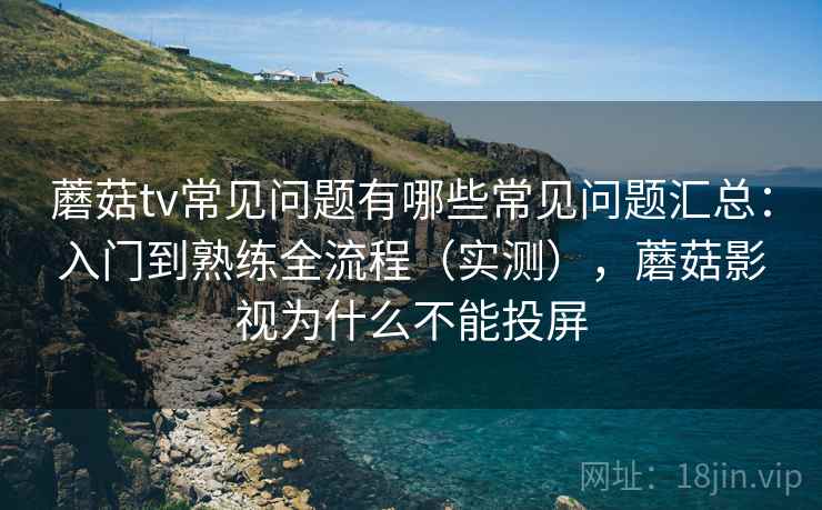 蘑菇tv常见问题有哪些常见问题汇总：入门到熟练全流程（实测），蘑菇影视为什么不能投屏