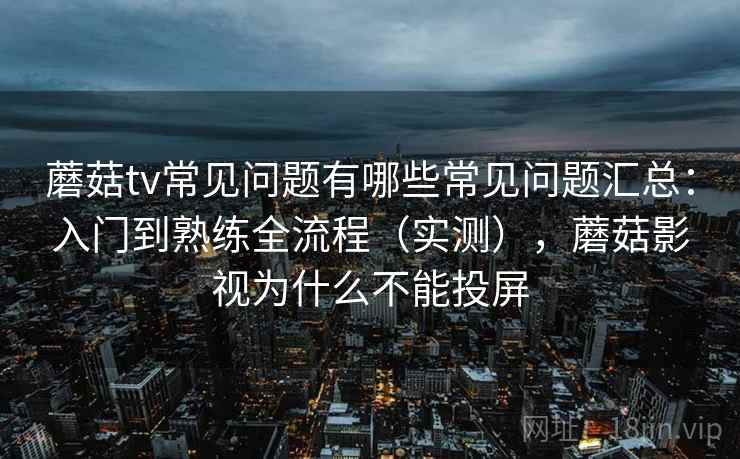 蘑菇tv常见问题有哪些常见问题汇总:入门到熟练全流程(实测),蘑菇影视为什么不能投屏 蘑菇tv常见问题有哪些常见问题汇总:入门到熟练全流程(实测),蘑菇影视为什么不能投屏