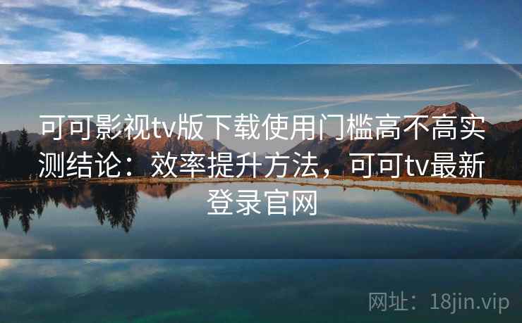 可可影视tv版下载使用门槛高不高实测结论：效率提升方法，可可tv最新登录官网