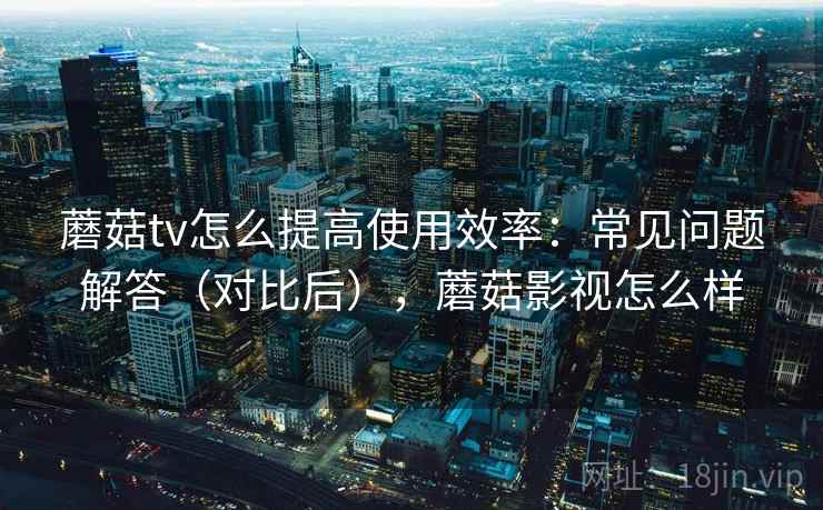 蘑菇tv怎么提高使用效率：常见问题解答（对比后），蘑菇影视怎么样