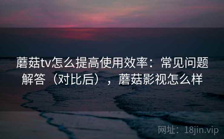 蘑菇tv怎么提高使用效率：常见问题解答（对比后），蘑菇影视怎么样