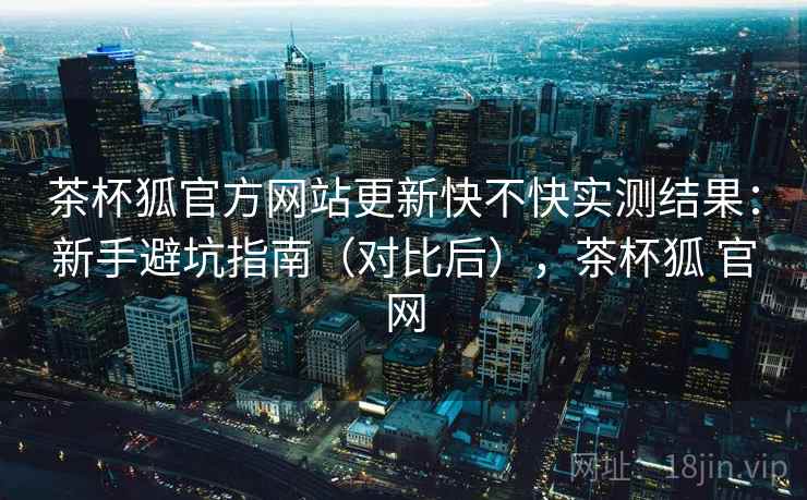 茶杯狐官方网站更新快不快实测结果：新手避坑指南（对比后），茶杯狐 官网