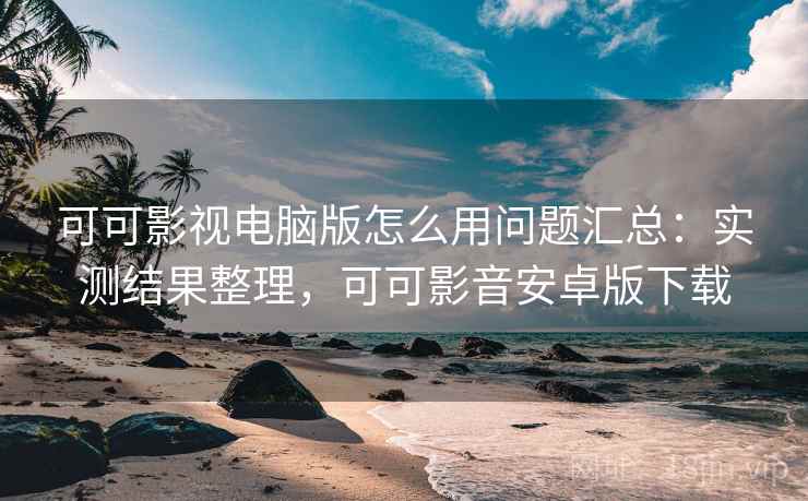 可可影视电脑版怎么用问题汇总：实测结果整理，可可影音安卓版下载