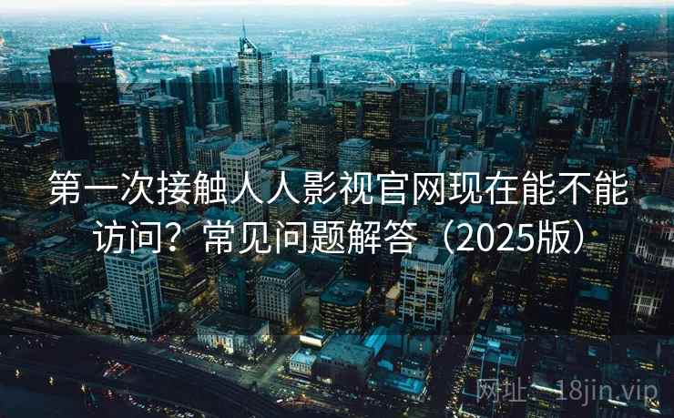 第一次接触人人影视官网现在能不能访问？常见问题解答（2025版）