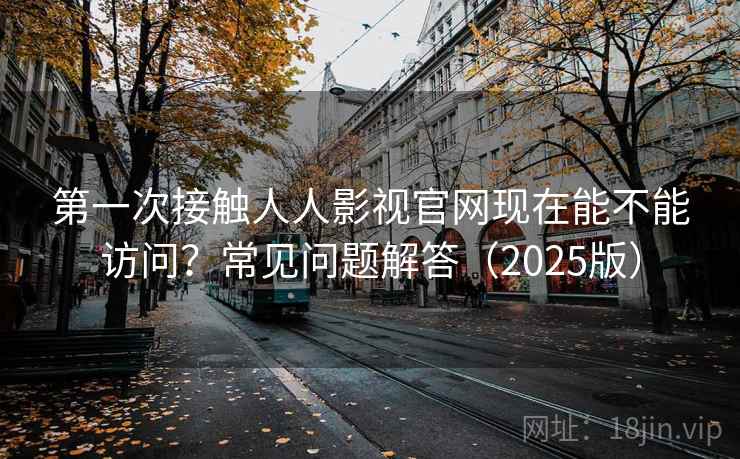 第一次接触人人影视官网现在能不能访问？常见问题解答（2025版）