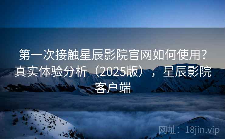 第一次接触星辰影院官网如何使用？真实体验分析（2025版），星辰影院客户端