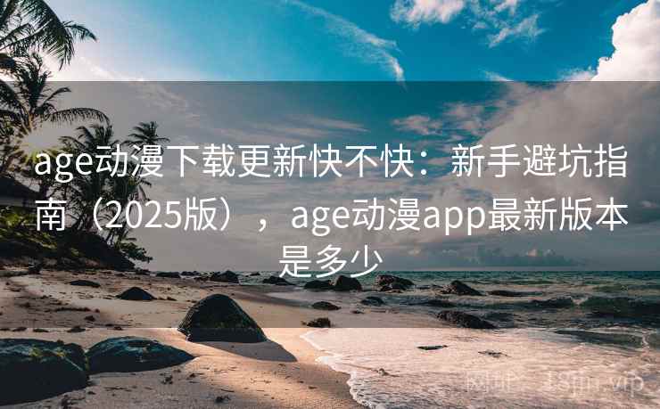 age动漫下载更新快不快：新手避坑指南（2025版），age动漫app最新版本是多少