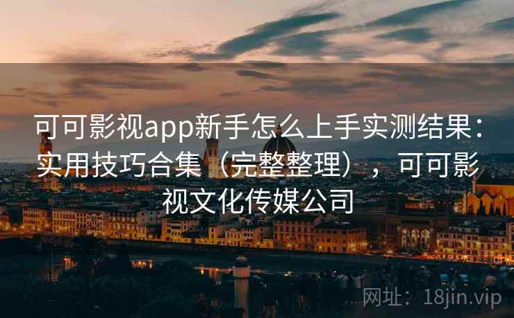可可影视app新手怎么上手实测结果：实用技巧合集（完整整理），可可影视文化传媒公司