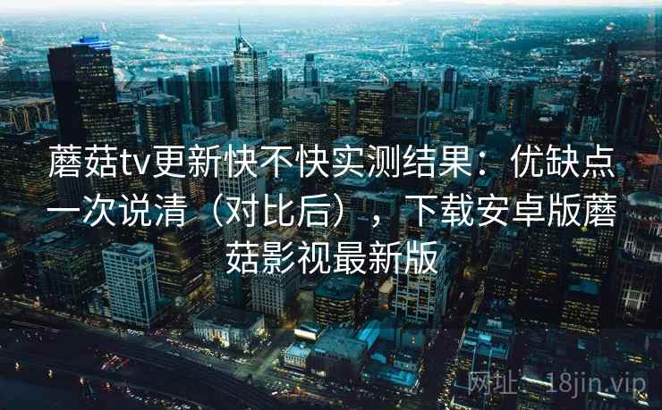 蘑菇tv更新快不快实测结果：优缺点一次说清（对比后），下载安卓版蘑菇影视最新版