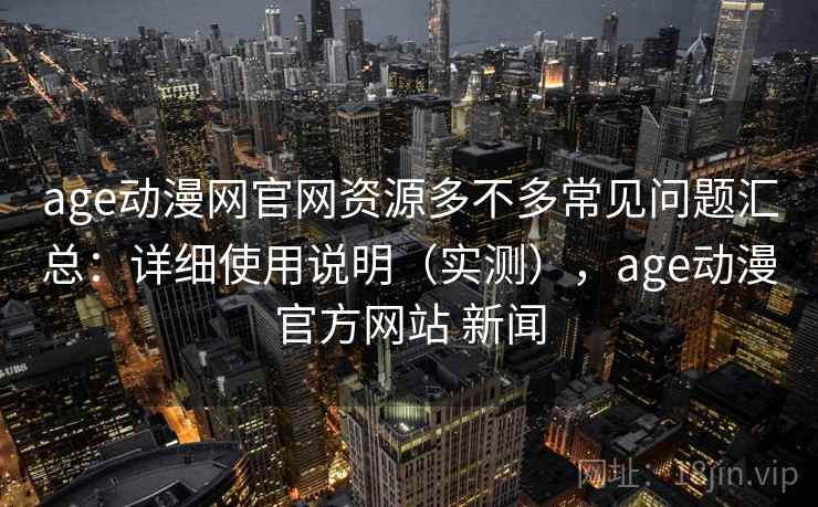 age动漫网官网资源多不多常见问题汇总：详细使用说明（实测），age动漫官方网站 新闻