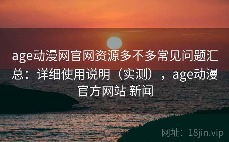 age动漫网官网资源多不多常见问题汇总：详细使用说明（实测），age动漫官方网站 新闻