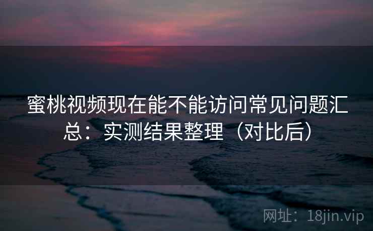 蜜桃视频现在能不能访问常见问题汇总：实测结果整理（对比后）