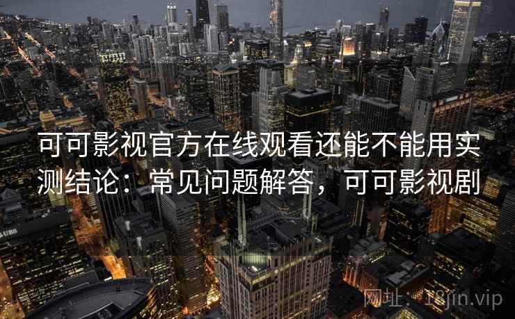 可可影视官方在线观看还能不能用实测结论：常见问题解答，可可影视剧