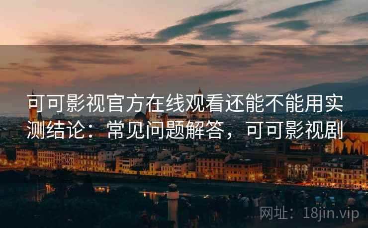 可可影视官方在线观看还能不能用实测结论：常见问题解答，可可影视剧