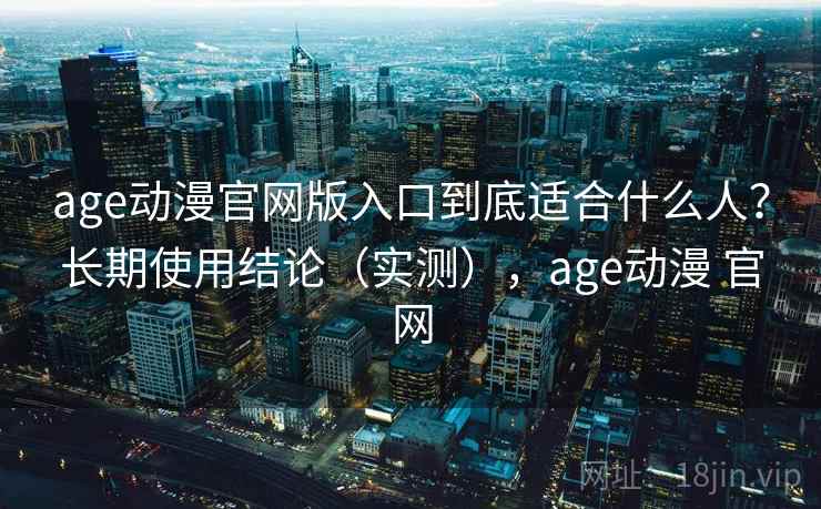 age动漫官网版入口到底适合什么人？长期使用结论（实测），age动漫 官网