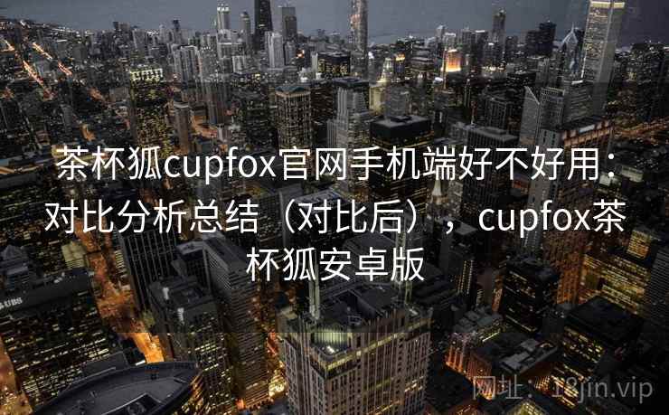 茶杯狐cupfox官网手机端好不好用：对比分析总结（对比后），cupfox茶杯狐安卓版