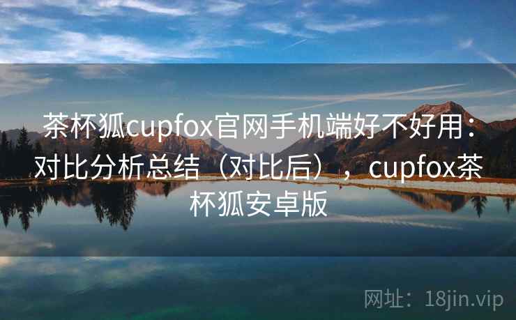 茶杯狐cupfox官网手机端好不好用：对比分析总结（对比后），cupfox茶杯狐安卓版