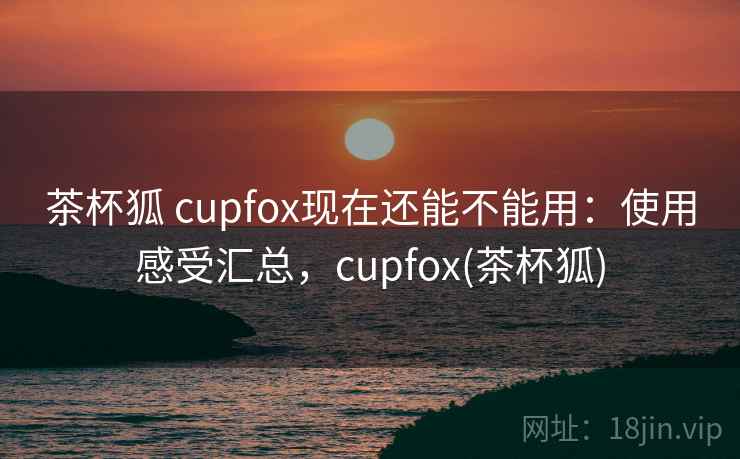 茶杯狐 cupfox现在还能不能用：使用感受汇总，cupfox(茶杯狐)
