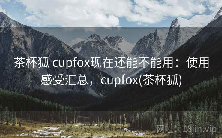 茶杯狐 cupfox现在还能不能用：使用感受汇总，cupfox(茶杯狐)