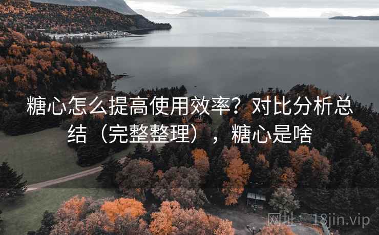 糖心怎么提高使用效率？对比分析总结（完整整理），糖心是啥