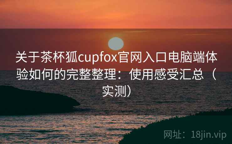 关于茶杯狐cupfox官网入口电脑端体验如何的完整整理：使用感受汇总（实测）