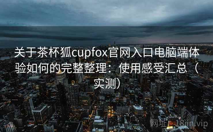 关于茶杯狐cupfox官网入口电脑端体验如何的完整整理：使用感受汇总（实测）